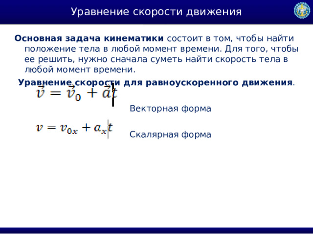 Уравнение скорости движения Основная задача кинематики  состоит в том, чтобы найти положение тела в любой момент времени. Для того, чтобы ее решить, нужно сначала суметь найти скорость тела в любой момент времени.  Уравнение скорости для равноускоренного движения .    Векторная форма   Скалярная форма 