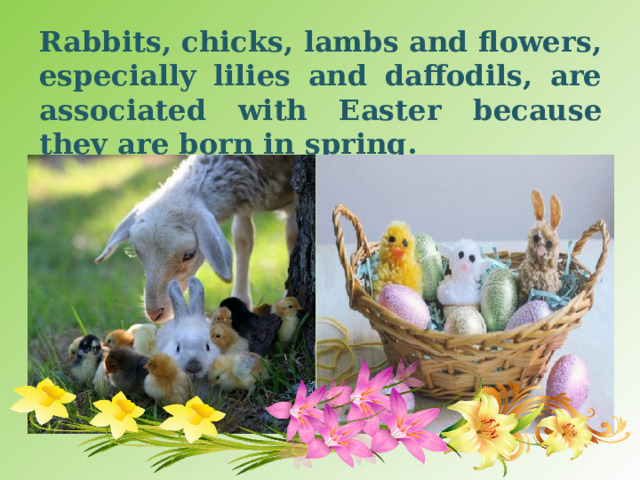 Rabbits, chicks, lambs and flowers, especially lilies and daffodils, are associated with Easter because they are born in spring.  