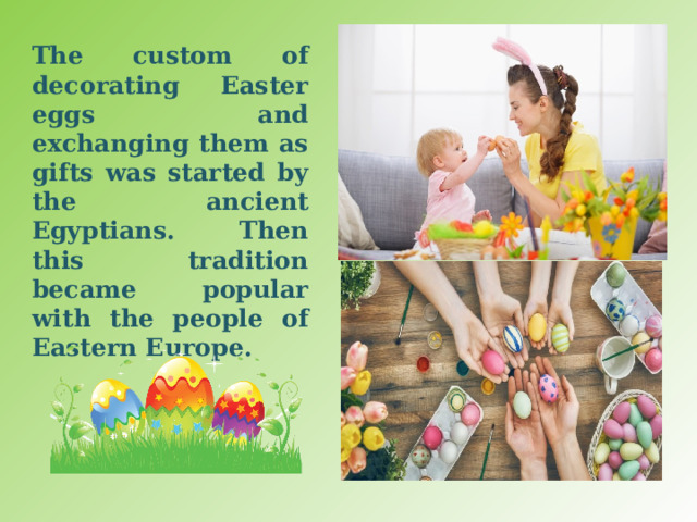 The custom of decorating Easter eggs and exchanging them as gifts was started by the ancient Egyptians. Then this tradition became popular with the people of Eastern Europe. 