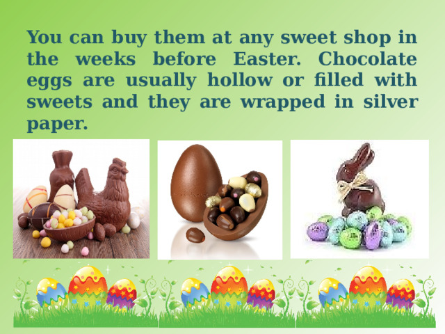 You can buy them at any sweet shop in the weeks before Easter. Chocolate eggs are usually hollow or filled with sweets and they are wrapped in silver paper. 