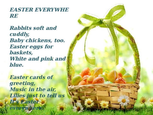 EASTER EVERYWHERE   Rabbits soft and cuddly,  Baby chickens, too.  Easter eggs for baskets,  White and pink and blue.  Easter cards of greeting,  Music in the air,   Lilies just to tell us  It's Easter everywhere. 