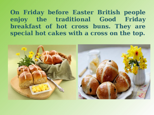On Friday before Easter British people enjoy the traditional Good Friday breakfast of hot cross buns. They are special hot cakes with a cross on the top. 