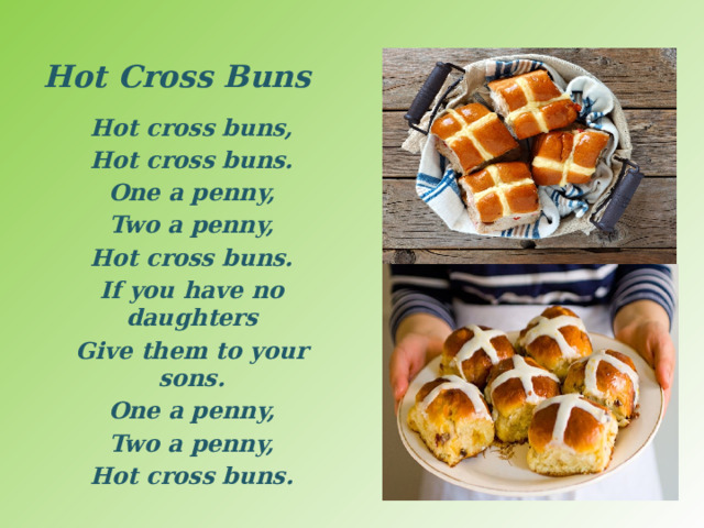 Hot Cross Buns Hot cross buns, Hot cross buns. One a penny, Two a penny, Hot cross buns. If you have no daughters Give them to your sons. One a penny, Two a penny, Hot cross buns.  