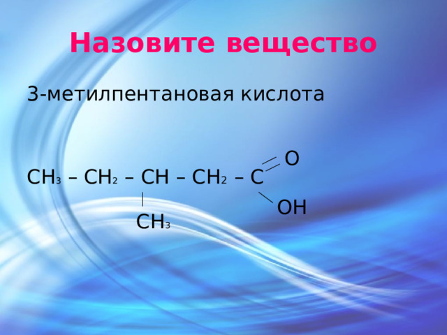 Назовите вещество 3-метилпентановая кислота СH 3 – СH 2 – СH – СH 2 – С О ОН СН 3 