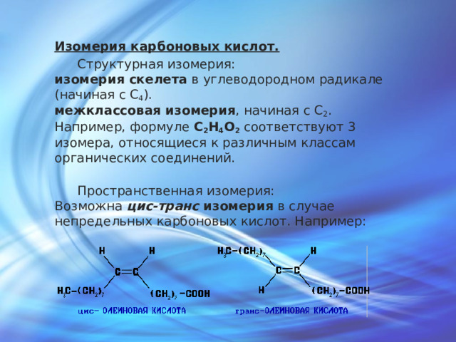 Изомерия карбоновых кислот.  Cтруктурная изомерия:  изомерия скелета в углеводородном радикале (начиная с C 4 ).  межклассовая изомерия , начиная с C 2 .  Например, формуле C 2 H 4 O 2 соответствуют 3 изомера, относящиеся к различным классам органических соединений.    Пространственная изомерия:  Возможна цис-транс изомерия в случае непредельных карбоновых кислот. Например: 