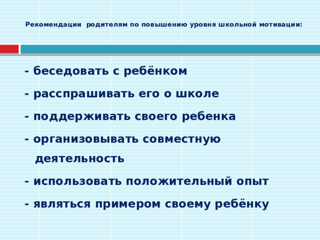  Рекомендации родителям по повышению уровня школьной мотивации:   - беседовать с ребёнком - расспрашивать его о школе - поддерживать своего ребенка - организовывать совместную деятельность - использовать положительный опыт - являться примером своему ребёнку 