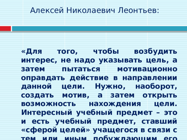 Алексей Николаевич Леонтьев:     «Для того, чтобы возбудить интерес, не надо указывать цель, а затем пытаться мотивационно оправдать действие в направлении данной цели. Нужно, наоборот, создать мотив, а затем открыть возможность нахождения цели. Интересный учебный предмет – это и есть учебный предмет, ставший «сферой целей» учащегося в связи с тем или иным побуждающим его мотивом». 