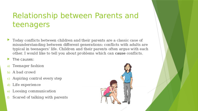 Relationship between Parents and teenagers Today conflicts between children and their parents are a classic case of misunderstanding between different generations : conflicts with adults are typical in teenagers’ life. Children and their parents often argue with each other. I would like to tell you about problems which can cause  conflicts. The causes: Teenager fashion A bad crowd Aspiring control every step Life experience Loosing communication Scared of talking with parents 