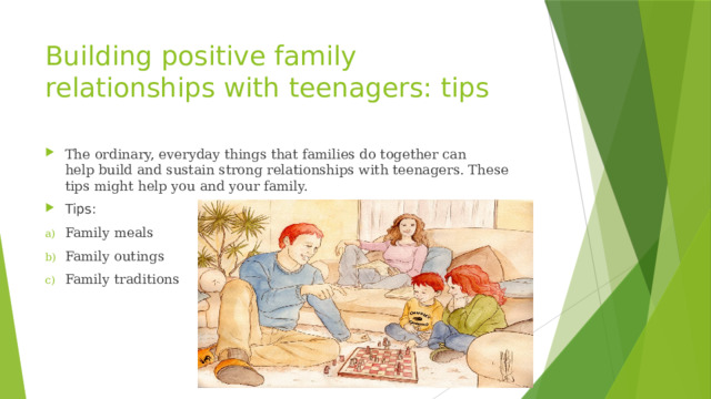 Building positive family relationships with teenagers: tips The ordinary, everyday things that families do together can help build and sustain strong relationships with teenagers. These tips might help you and your family. Tips: Family meals Family outings Family traditions 