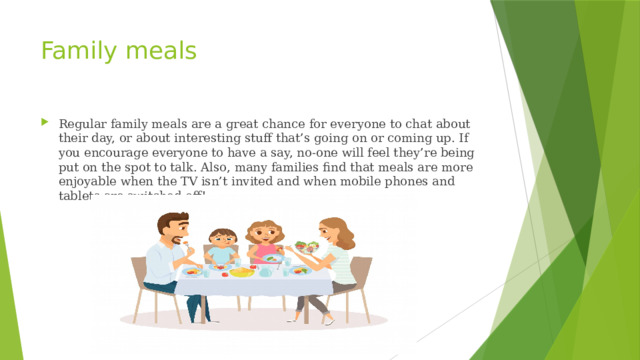 Family meals Regular family meals are a great chance for everyone to chat about their day, or about interesting stuff that’s going on or coming up. If you encourage everyone to have a say, no-one will feel they’re being put on the spot to talk. Also, many families find that meals are more enjoyable when the TV isn’t invited and when mobile phones and tablets are switched off! 