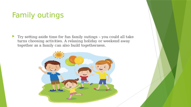 Family outings Try setting aside time for fun family outings – you could all take turns choosing activities. A relaxing holiday or weekend away together as a family can also build togetherness. 