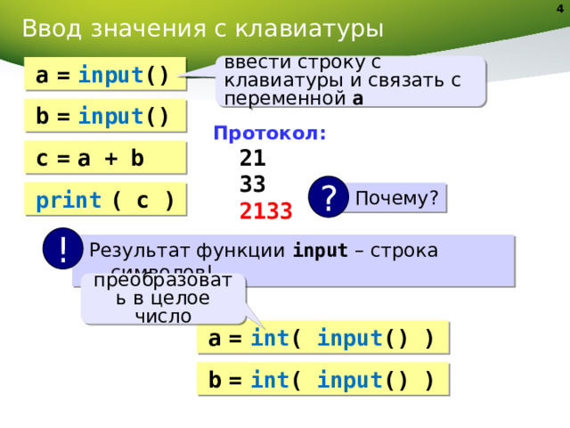 Ввод значения с клавиатуры ввести строку с клавиатуры и связать с переменной a a  =  input () b  =  input () Протокол:  21  33  2133 с  =  a + b ? print  ( c ) Почему? ! Результат функции input – строка символов! преобразовать в целое число a  =  int ( input () ) b  =  int ( input () ) 4 