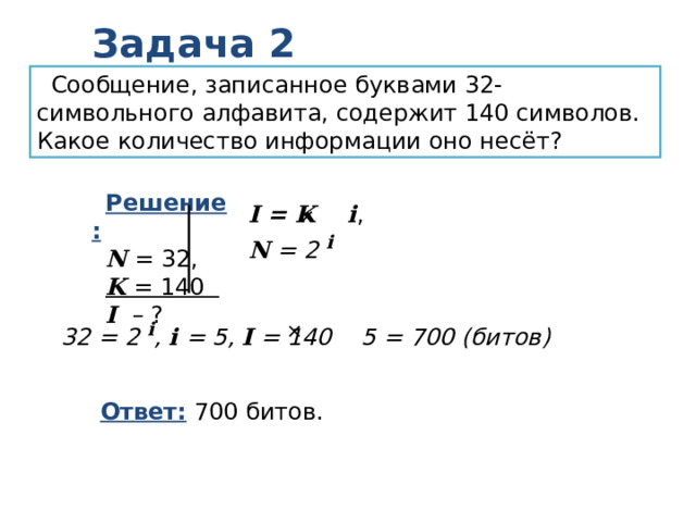 Задача 2 Сообщение, записанное буквами 32-символьного алфавита, содержит 140 символов. Какое количество информации оно несёт? Решение: N = 32, K = 140 I – ? I = K  i , N = 2 i    32 = 2 i , i = 5, I = 140 5 = 700 (битов)  Ответ: 700 битов. 
