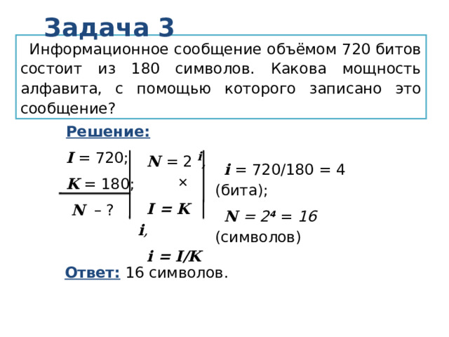 Задача 3 Информационное сообщение объёмом 720 битов состоит из 180 символов. Какова мощность алфавита, с помощью которого записано это сообщение? Решение:  I = 720; K = 180;  N – ? N  = 2 i ,  I = K i , i = I/K  i = 720/180 = 4 (бита); N = 2 4  = 16 (символов)  Ответ: 16 символов. 