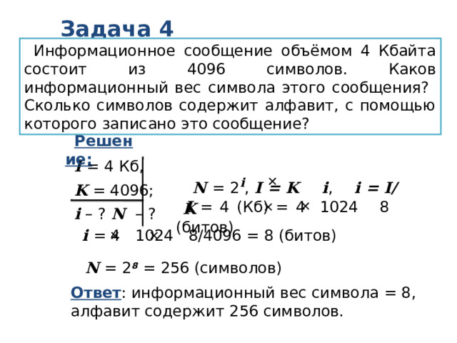 Задача 4 Информационное сообщение объёмом 4 Кбайта состоит из 4096 символов. Каков информационный вес символа этого сообщения? Сколько символов содержит алфавит, с помощью которого записано это сообщение? Решение:  I = 4 Кб, K = 4096; i – ? N – ? N = 2 i , I = K i , i = I/K   I = 4 (Кб) = 4 1024 8 (битов)   i = 4 1024 8/4096 = 8 (битов)   N = 2 8 = 256 (символов) Ответ : информационный вес символа = 8, алфавит содержит 256 символов. 