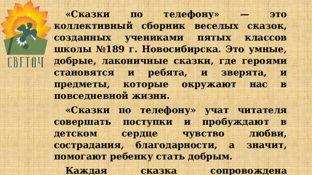 «Сказки по телефону» — это коллективный сборник веселых сказок, созданных учениками пятых классов школы №189 г. Новосибирска. Это умные, добрые, лаконичные сказки, где героями становятся и ребята, и зверята, и предметы, которые окружают нас в повседневной жизни. «Сказки по телефону» учат читателя совершать поступки и пробуждают в детском сердце чувство любви, сострадания, благодарности, а значит, помогают ребенку стать добрым. Каждая сказка сопровождена рисунками пятиклассников и иллюстрациями. Чтение этих сказок доставит всем истинную радость. 