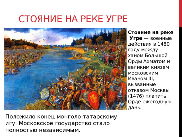 Стояние на реке угре Стояние   на   реке   Угре  — военные действия в 1480 году между ханом Большой Орды Ахматом и великим князем московским Иваном III, вызванные отказом Москвы (1476) платить Орде ежегодную дань. Положило конец монголо-татарскому игу. Московское государство стало полностью независимым. 