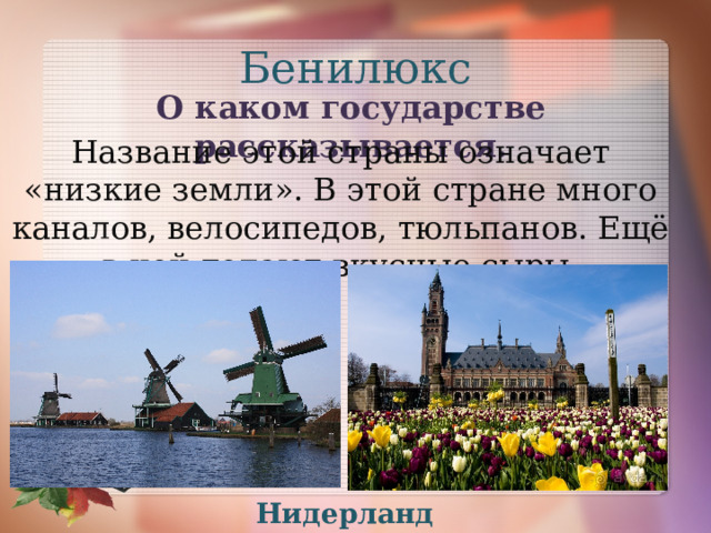 Бенилюкс О каком государстве рассказывается. Название этой страны означает «низкие земли». В этой стране много каналов, велосипедов, тюльпанов. Ещё в ней делают вкусные сыры. Нидерланды 