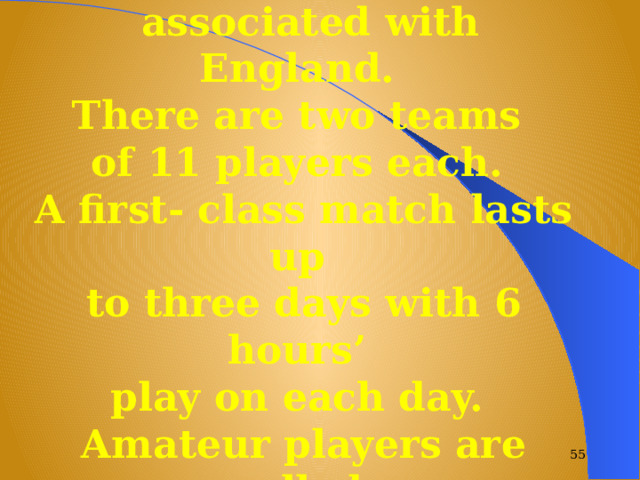 This game is particularly  associated with England. There are two teams of 11 players each. A first- class match lasts up to three days with 6 hours’ play on each day. Amateur players are called “ gentlemen”.   