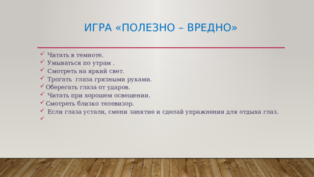 Игра «Полезно – вредно»  Читать в темноте.  Умываться по утрам .  Смотреть на яркий свет.  Трогать глаза грязными руками. Оберегать глаза от ударов.  Читать при хорошем освещении. Смотреть близко телевизор.  Если глаза устали, смени занятие и сделай упражнения для отдыха глаз.   