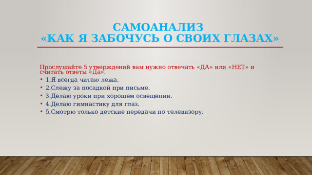 Самоанализ  «Как я забочусь о своих глазах»   Прослушайте 5 утверждений вам нужно отвечать «ДА» или «НЕТ» и считать ответы «Да». 1.Я всегда читаю лежа. 2.Слежу за посадкой при письме. 3.Делаю уроки при хорошем освещении. 4.Делаю гимнастику для глаз. 5.Смотрю только детские передачи по телевизору. 