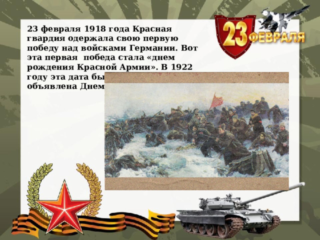 23 февраля 1918 года Красная гвардия одержала свою первую победу над войсками Германии. Вот эта первая победа стала «днем рождения Красной Армии». В 1922 году эта дата была официально объявлена Днем Красной Армии. 