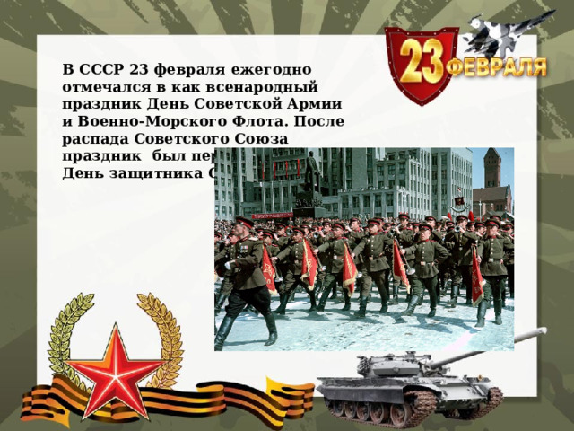    В СССР 23 февраля ежегодно отмечался в как всенародный праздник День Советской Армии и Военно-Морского Флота. После распада Советского Союза праздник был переименован в День защитника Отечества.    