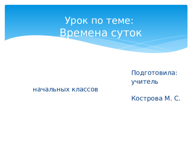 Урок по теме:  Времена суток  Подготовила:  учитель начальных классов  Кострова М. С. 