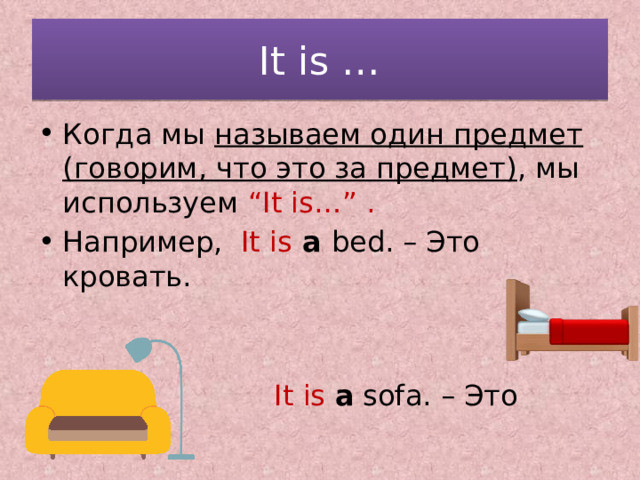 It is … Когда мы называем один предмет (говорим, что это за предмет) , мы используем “It is…” . Например, It is  a bed. – Это кровать.  It is a sofa. – Это диван. 