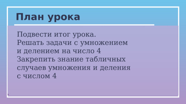 План урока Подвести итог урока. Решать задачи с умножением и делением на число 4 Закрепить знание табличных случаев умножения и деления с числом 4 0   