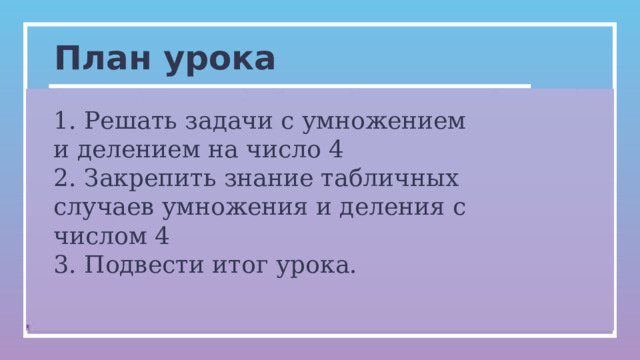 План урока 1. Решать задачи с умножением и делением на число 4 2. Закрепить знание табличных случаев умножения и деления с числом 4 3. Подвести итог урока. 0   