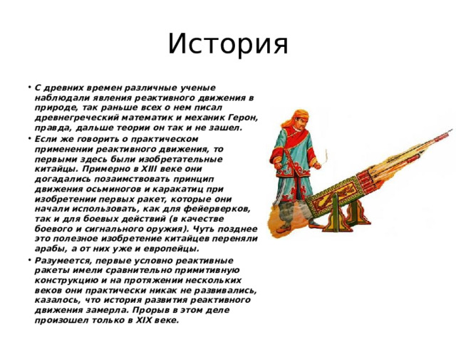 История С древних времен различные ученые наблюдали явления реактивного движения в природе, так раньше всех о нем писал древнегреческий математик и механик Герон, правда, дальше теории он так и не зашел. Если же говорить о практическом применении реактивного движения, то первыми здесь были изобретательные китайцы. Примерно в XIII веке они догадались позаимствовать принцип движения осьминогов и каракатиц при изобретении первых ракет, которые они начали использовать, как для фейерверков, так и для боевых действий (в качестве боевого и сигнального оружия). Чуть позднее это полезное изобретение китайцев переняли арабы, а от них уже и европейцы. Разумеется, первые условно реактивные ракеты имели сравнительно примитивную конструкцию и на протяжении нескольких веков они практически никак не развивались, казалось, что история развития реактивного движения замерла. Прорыв в этом деле произошел только в XIX веке.  