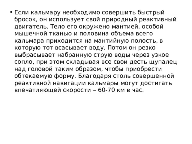 Если кальмару необходимо совершить быстрый бросок, он использует свой природный реактивный двигатель. Тело его окружено мантией, особой мышечной тканью и половина объема всего кальмара приходится на мантийную полость, в которую тот всасывает воду. Потом он резко выбрасывает набранную струю воды через узкое сопло, при этом складывая все свои десть щупалец над головой таким образом, чтобы приобрести обтекаемую форму. Благодаря столь совершенной реактивной навигации кальмары могут достигать впечатляющей скорости – 60-70 км в час. 