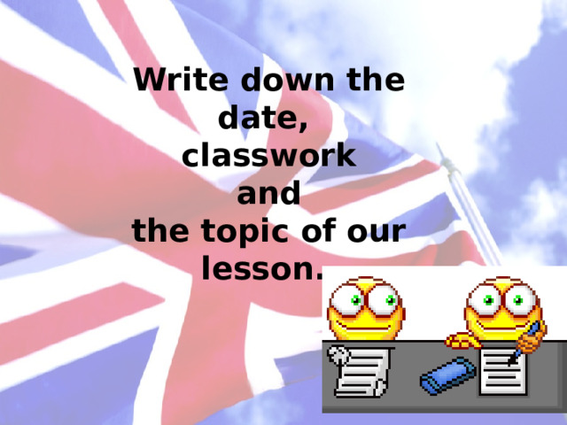 Write down the date,  classwork  and  the topic of our lesson. 