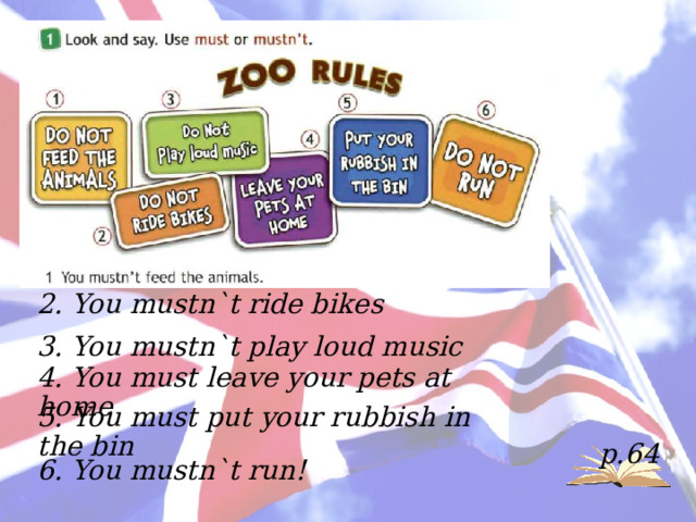 2. You mustn`t ride bikes 3. You mustn`t play loud music 4. You must leave your pets at home 5. You must put your rubbish in the bin p.64 6. You mustn`t run! 