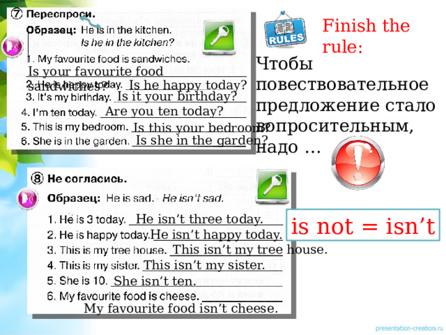 Finish the rule: Чтобы повествовательное предложение стало вопросительным, надо … Is your favourite food sandwiches? Is he happy today? Is it your birthday? Are you ten today? Is this your bedroom? Is she in the garden? He isn’t three today. is not = isn’t He isn’t happy today. This isn’t my tree house. This isn’t my sister. She isn’t ten. My favourite food isn’t cheese. 