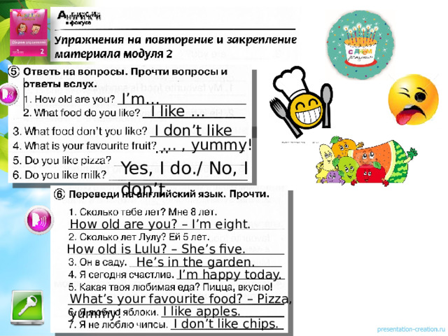 I’m… I like … I don’t like … … , yummy! Yes, I do./ No, I don’t Упражнения можно выполнять устно или письменно. How old are you? – I’m eight. How old is Lulu? – She’s five. He’s in the garden. I’m happy today. What’s your favourite food? – Pizza, yummy! I like apples. I don’t like chips.  