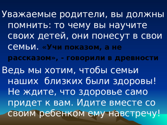 Уважаемые родители, вы должны помнить: то чему вы научите своих детей, они понесут в свои семьи. «Учи показом, а не рассказом», - говорили в древности  Ведь мы хотим, чтобы семьи наших близких были здоровы! Не ждите, что здоровье само придет к вам. Идите вместе со своим ребенком ему навстречу! 