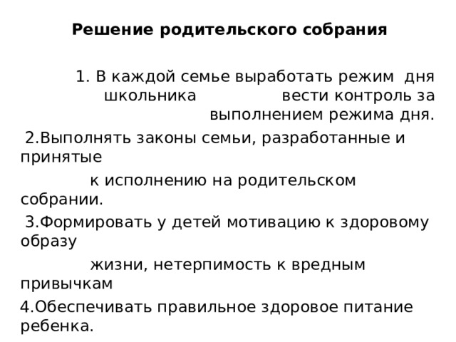  Решение родительского собрания 1. В каждой семье выработать режим дня школьника вести контроль за выполнением режима дня.  2.Выполнять законы семьи, разработанные и принятые  к исполнению на родительском собрании.  3.Формировать у детей мотивацию к здоровому образу  жизни, нетерпимость к вредным привычкам  4.Обеспечивать правильное здоровое питание ребенка. 