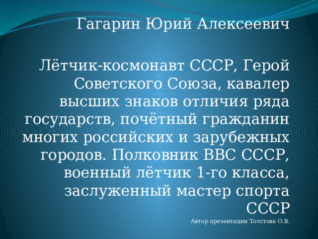 Гагарин Юрий Алексеевич Лётчик-космонавт СССР, Герой Советского Союза, кавалер высших знаков отличия ряда государств, почётный гражданин многих российских и зарубежных городов. Полковник ВВС СССР, военный лётчик 1-го класса, заслуженный мастер спорта СССР Автор презентации Толстова О.В. 