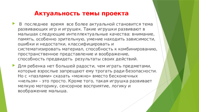 Актуальность темы проекта  В последнее время все более актуальной становится тема развивающих игр и игрушек. Такие игрушки развивают в малышах следующие интеллектуальные качества: внимание, память, особенно зрительную, умение находить зависимости, ошибки и недостатки, классифицировать и систематизировать материал, способность к комбинированию, пространственное представление и воображение, способность предвидеть результаты своих действий. Для ребенка нет большей радости, чем играть предметами, которые взрослые запрещают ему трогать ради безопасности. Но с «пазлами» сказать «можно» вместо бесконечных «нельзя» - это просто. Кроме того, такая игрушка развивает мелкую моторику, сенсорное восприятие, логику и воображение малыша. 