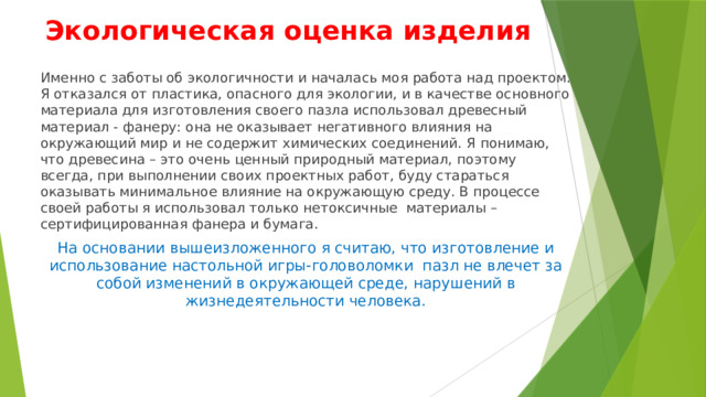 Экологическая оценка изделия Именно с заботы об экологичности и началась моя работа над проектом. Я отказался от пластика, опасного для экологии, и в качестве основного материала для изготовления своего пазла использовал древесный материал - фанеру: она не оказывает негативного влияния на окружающий мир и не содержит химических соединений. Я понимаю, что древесина – это очень ценный природный материал, поэтому всегда, при выполнении своих проектных работ, буду стараться оказывать минимальное влияние на окружающую среду. В процессе своей работы я использовал только нетоксичные материалы – сертифицированная фанера и бумага. На основании вышеизложенного я считаю, что изготовление и использование настольной игры-головоломки пазл не влечет за собой изменений в окружающей среде, нарушений в жизнедеятельности человека. 