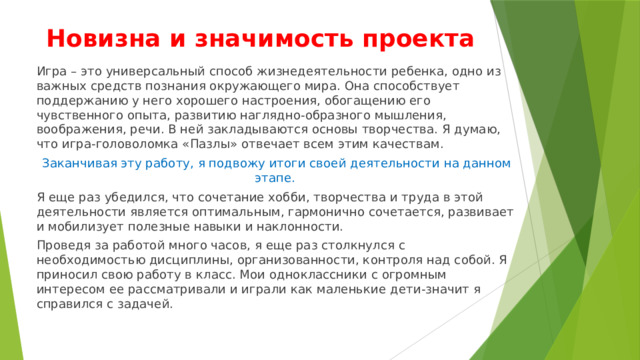 Новизна и значимость проекта Игра – это универсальный способ жизнедеятельности ребенка, одно из важных средств познания окружающего мира. Она способствует поддержанию у него хорошего настроения, обогащению его чувственного опыта, развитию наглядно-образного мышления, воображения, речи. В ней закладываются основы творчества. Я думаю, что игра-головоломка «Пазлы» отвечает всем этим качествам. Заканчивая эту работу, я подвожу итоги своей деятельности на данном этапе. Я еще раз убедился, что сочетание хобби, творчества и труда в этой деятельности является оптимальным, гармонично сочетается, развивает и мобилизует полезные навыки и наклонности. Проведя за работой много часов, я еще раз столкнулся с необходимостью дисциплины, организованности, контроля над собой. Я приносил свою работу в класс. Мои одноклассники с огромным интересом ее рассматривали и играли как маленькие дети-значит я справился с задачей. 