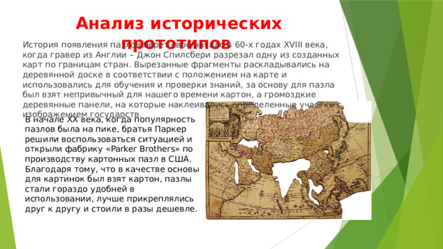 Анализ исторических прототипов История появления пазлов берет своё начало в 60-х годах XVIII века, когда гравер из Англии – Джон Спилсбери разрезал одну из созданных карт по границам стран. Вырезанные фрагменты раскладывались на деревянной доске в соответствии с положением на карте и использовались для обучения и проверки знаний, за основу для пазла был взят непривычный для нашего времени картон, а громоздкие деревянные панели, на которые наклеивались определенные участки с изображением государств. В начале ХХ века, когда популярность пазлов была на пике, братья Паркер решили воспользоваться ситуацией и открыли фабрику «Parker Brothers» по производству картонных пазл в США. Благодаря тому, что в качестве основы для картинок был взят картон, пазлы стали гораздо удобней в использовании, лучше прикреплялись друг к другу и стоили в разы дешевле. 