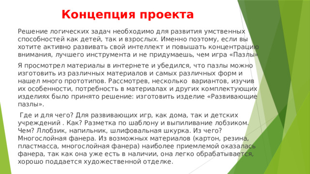 Концепция проекта Решение логических задач необходимо для развития умственных способностей как детей, так и взрослых. Именно поэтому, если вы хотите активно развивать свой интеллект и повышать концентрацию внимания, лучшего инструмента и не придумаешь, чем игра «Пазлы» Я просмотрел материалы в интернете и убедился, что пазлы можно изготовить из различных материалов и самых различных форм и нашел много прототипов. Рассмотрев, несколько вариантов, изучив их особенности, потребность в материалах и других комплектующих изделиях было принято решение: изготовить изделие «Развивающие пазлы».  Где и для чего? Для развивающих игр, как дома, так и детских учреждений . Как? Разметка по шаблону и выпиливание лобзиком. Чем? Ллобзик, напильник, шлифовальная шкурка. Из чего? Многослойная фанера. Из возможных материалов (картон, резина, пластмасса, многослойная фанера) наиболее приемлемой оказалась фанера, так как она уже есть в наличии, она легко обрабатывается, хорошо поддается художественной отделке. 