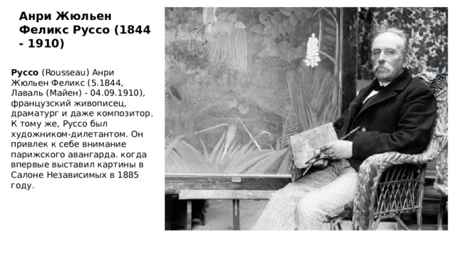Анри Жюльен Феликс Руссо (1844 - 1910) Руссо  (Rousseau) Анри Жюльен Феликс (5.1844, Лаваль (Майен) - 04.09.1910), французский живописец, драматург и даже композитор. К тому же, Руссо был художником-дилетантом. Он привлек к себе внимание парижского авангарда. когда впервые выставил картины в Салоне Независимых в 1885 году. 