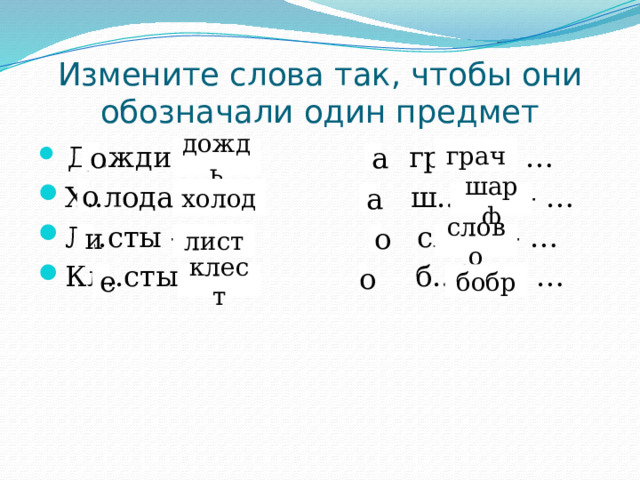 Измените слова так, чтобы они обозначали один предмет  Д..жди - … гр..чи - … Х..лода - … ш..рфы - … Л..сты - … сл..ва - … Кл..сты - … б..бры - … дождь грач о а холод о шарф а слово лист и о бобр е клест о 