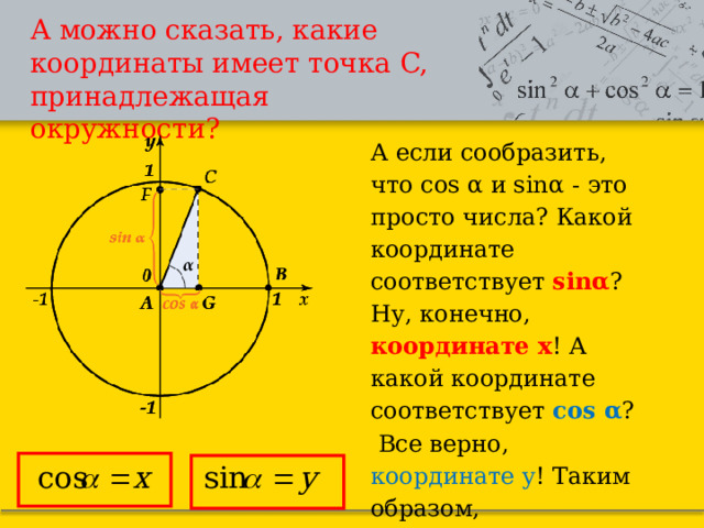 А можно сказать, какие координаты имеет точка C, принадлежащая окружности? А если сообразить, что cos α и sinα - это просто числа? Какой координате соответствует  sinα ? Ну, конечно, координате x ! А какой координате соответствует  cos α ?  Все верно, координате y ! Таким образом, точка  C(x;y)=C(cosα;sinα). 