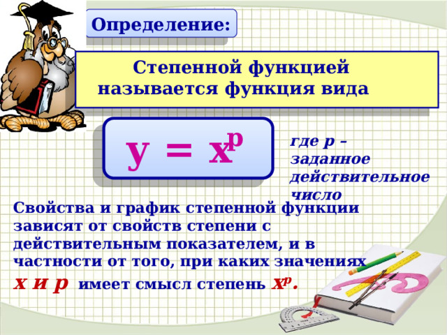 Определение:  Степенной функцией называется функция вида p у = х где р – заданное действительное число Свойства и график степенной функции зависят от свойств степени с действительным показателем, и в частности от того, при каких значениях х и р имеет смысл степень х р . 