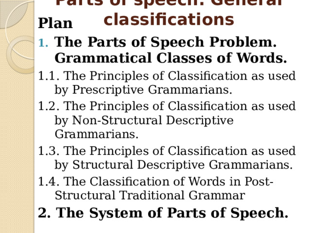 Parts of speech. General classifications Plan The Parts of Speech Problem. Grammatical Classes of Words. 1.1. The Principles of Classification as used by Prescriptive Grammarians. 1.2. The Principles of Classification as used by Non-Structural Descriptive Grammarians. 1.3. The Principles of Classification as used by Structural Descriptive Grammarians. 1.4. The Classification of Words in Post-Structural Traditional Grammar 2. The System of Parts of Speech. 